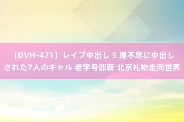 【DVH-471】レイプ中出し 5 理不尽に中出しされた7人のギャル 老字号鼎新 北京礼物走向世界