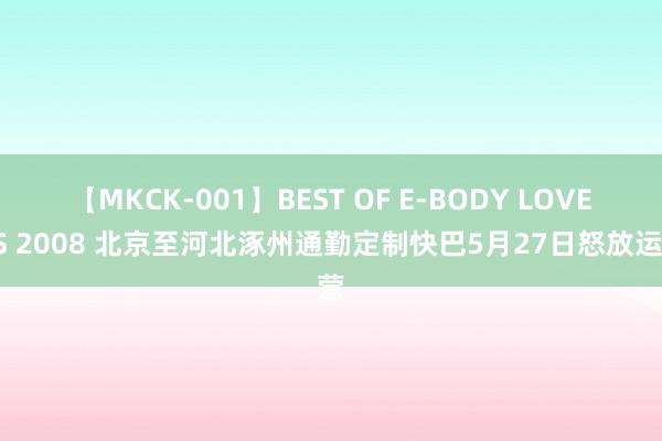 【MKCK-001】BEST OF E-BODY LOVERS 2008 北京至河北涿州通勤定制快巴5月27日怒放运营