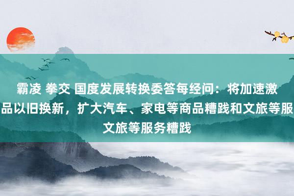 霸凌 拳交 国度发展转换委答每经问：将加速激动糟践品以旧换新，扩大汽车、家电等商品糟践和文旅等服务糟践