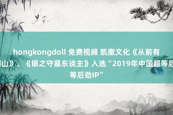 hongkongdoll 免费视频 凯撒文化《从前有座灵剑山》、《银之守墓东谈主》入选“2019年中国超等后劲IP”