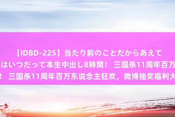 【IDBD-225】当たり前のことだからあえて言わなかったけど…IPはいつだって本生中出し8時間！ 三国杀11周年百万东说念主狂欢，微博抽奖福利大放送