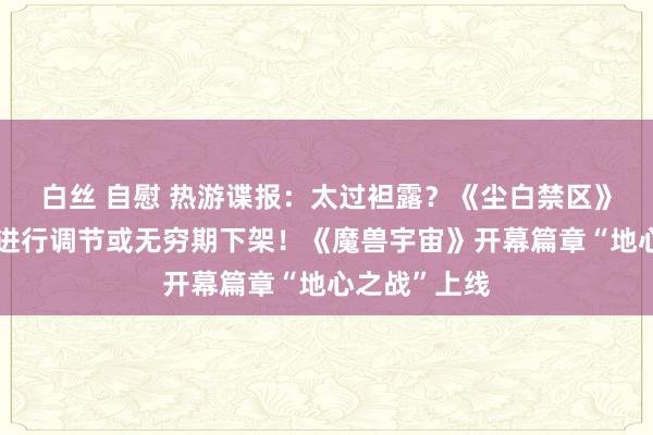 白丝 自慰 热游谍报：太过袒露？《尘白禁区》对部分时装进行调节或无穷期下架！《魔兽宇宙》开幕篇章“地心之战”上线