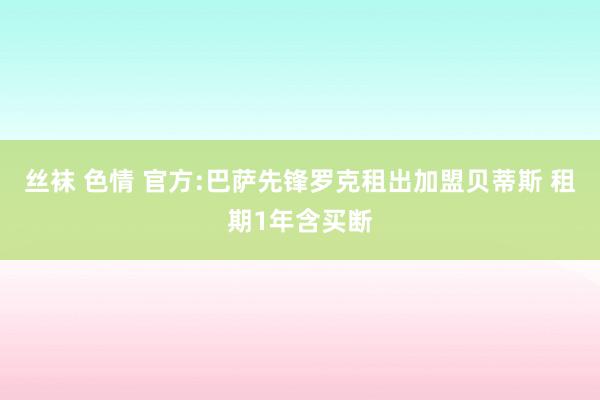 丝袜 色情 官方:巴萨先锋罗克租出加盟贝蒂斯 租期1年含买断