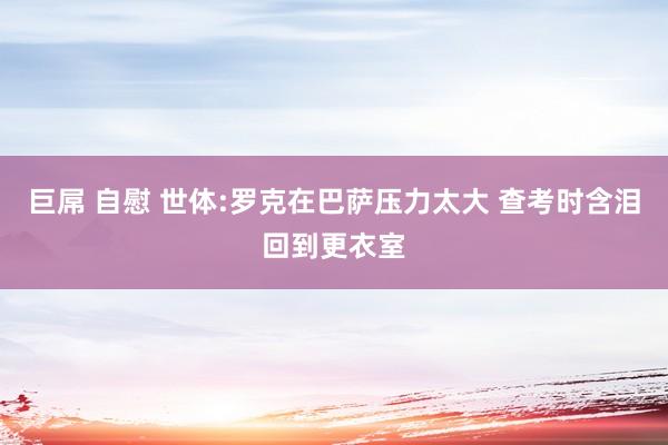 巨屌 自慰 世体:罗克在巴萨压力太大 查考时含泪回到更衣室