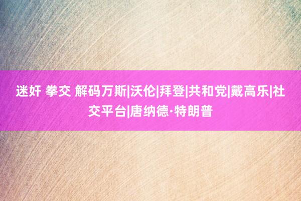 迷奸 拳交 解码万斯|沃伦|拜登|共和党|戴高乐|社交平台|唐纳德·特朗普