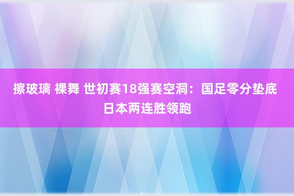 擦玻璃 裸舞 世初赛18强赛空洞：国足零分垫底 日本两连胜领跑