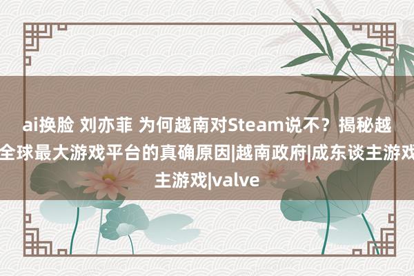 ai换脸 刘亦菲 为何越南对Steam说不？揭秘越南封禁全球最大游戏平台的真确原因|越南政府|成东谈主游戏|valve