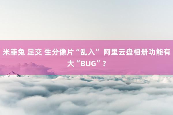 米菲兔 足交 生分像片“乱入” 阿里云盘相册功能有大“BUG”？