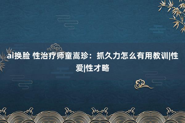 ai换脸 性治疗师童嵩珍：抓久力怎么有用教训|性爱|性才略