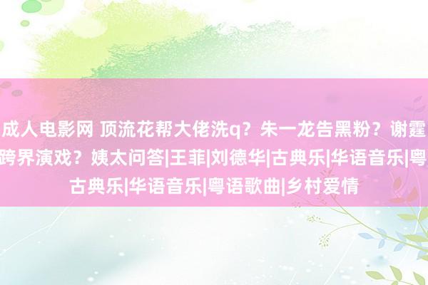 成人电影网 顶流花帮大佬洗q？朱一龙告黑粉？谢霆锋复出？徐志胜跨界演戏？姨太问答|王菲|刘德华|古典乐|华语音乐|粤语歌曲|乡村爱情