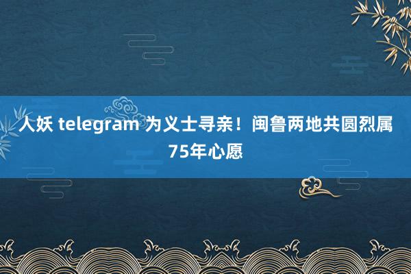 人妖 telegram 为义士寻亲！闽鲁两地共圆烈属75年心愿