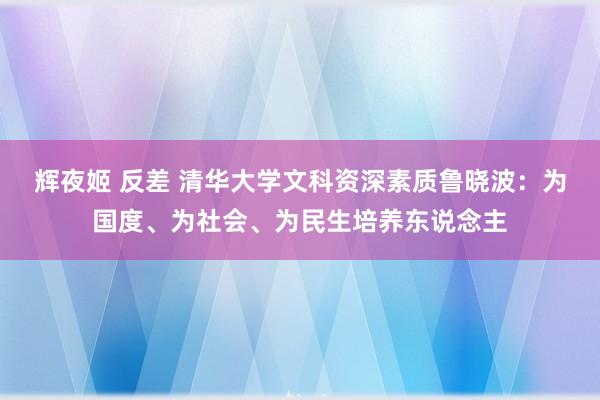 辉夜姬 反差 清华大学文科资深素质鲁晓波：为国度、为社会、为民生培养东说念主