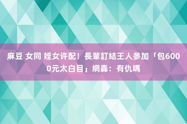 麻豆 女同 姪女许配！長輩訂結王人參加「包6000元太白目」　網轟：有仇嗎