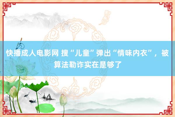 快播成人电影网 搜“儿童”弹出“情味内衣”，被算法勒诈实在是够了