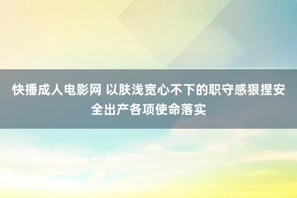 快播成人电影网 以肤浅宽心不下的职守感狠捏安全出产各项使命落实