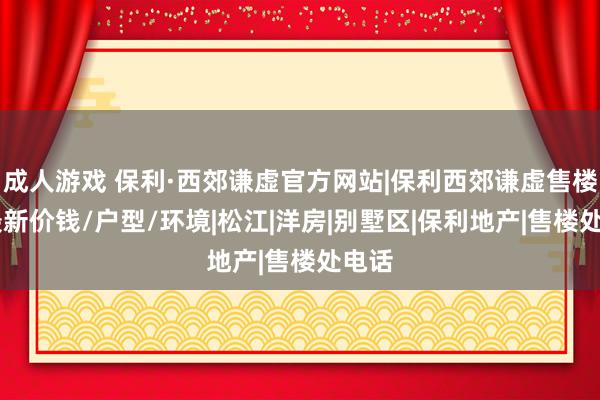 成人游戏 保利·西郊谦虚官方网站|保利西郊谦虚售楼处|最新价钱/户型/环境|松江|洋房|别墅区|保利地产|售楼处电话