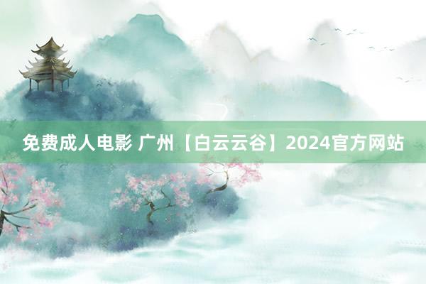 免费成人电影 广州【白云云谷】2024官方网站