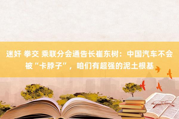 迷奸 拳交 乘联分会通告长崔东树：中国汽车不会被“卡脖子”，咱们有超强的泥土根基