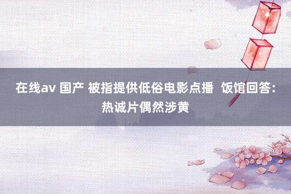 在线av 国产 被指提供低俗电影点播  饭馆回答:热诚片偶然涉黄