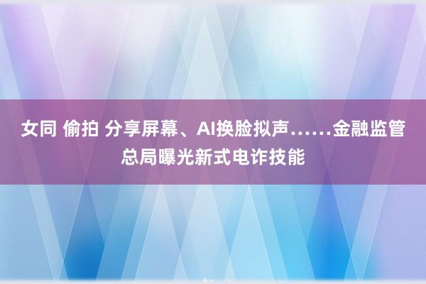 女同 偷拍 分享屏幕、AI换脸拟声……金融监管总局曝光新式电诈技能