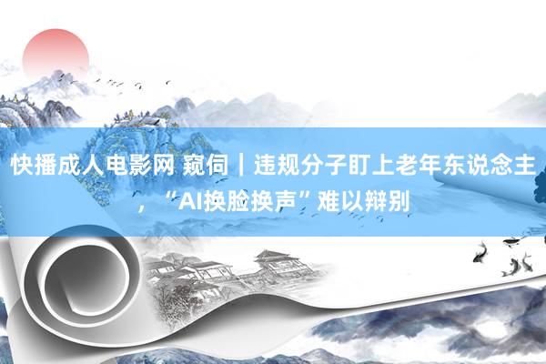 快播成人电影网 窥伺｜违规分子盯上老年东说念主，“AI换脸换声”难以辩别