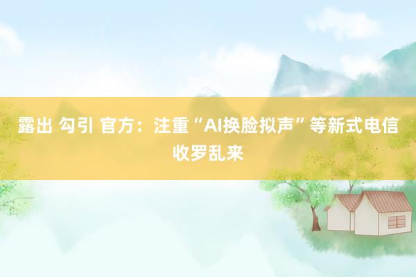 露出 勾引 官方：注重“AI换脸拟声”等新式电信收罗乱来